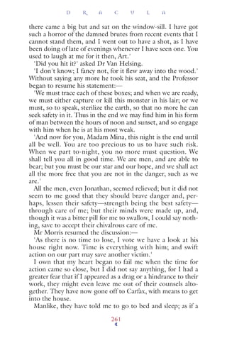 there came a big bat and sat on the window-sill. I have got
such a horror of the damned brutes from recent events that I
cannot stand them, and I went out to have a shot, as I have
been doing of late of evenings whenever I have seen one. You
used to laugh at me for it then, Art.'
'Did you hit it?' asked Dr Van Helsing.
'I don't know; I fancy not, for it ﬂew away into the wood.'
Without saying any more he took his seat, and the Professor
began to resume his statement:—
'We must trace each of these boxes; and when we are ready,
we must either capture or kill this monster in his lair; or we
must, so to speak, sterilize the earth, so that no more he can
seek safety in it. Thus in the end we may ﬁnd him in his form
of man between the hours of noon and sunset, and so engage
with him when he is at his most weak.
'And now for you, Madam Mina, this night is the end until
all be well. You are too precious to us to have such risk.
When we part to-night, you no more must question. We
shall tell you all in good time. We are men, and are able to
bear; but you must be our star and our hope, and we shall act
all the more free that you are not in the danger, such as we
are.'
All the men, even Jonathan, seemed relieved; but it did not
seem to me good that they should brave danger and, per-
haps, lessen their safety—strength being the best safety—
through care of me; but their minds were made up, and,
though it was a bitter pill for me to swallow, I could say noth-
ing, save to accept their chivalrous care of me.
Mr Morris resumed the discussion:—
'As there is no time to lose, I vote we have a look at his
house right now. Time is everything with him; and swift
action on our part may save another victim.'
I own that my heart began to fail me when the time for
action came so close, but I did not say anything, for I had a
greater fear that if I appeared as a drag or a hindrance to their
work, they might even leave me out of their counsels alto-
gether. They have now gone off to Carfax, with means to get
into the house.
Manlike, they have told me to go to bed and sleep; as if a
D R A C U L A
261
 