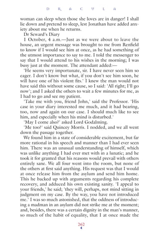 woman can sleep when those she loves are in danger! I shall
lie down and pretend to sleep, lest Jonathan have added anx-
iety about me when he returns.
Dr Seward's Diary
1 October, 4 a.m.—Just as we were about to leave the
house, an urgent message was brought to me from Renﬁeld
to know if I would see him at once, as he had something of
the utmost importance to say to me. I told the messenger to
say that I would attend to his wishes in the morning; I was
busy just at the moment. The attendant added:—
'He seems very importunate, sir. I have never seen him so
eager. I don't know but what, if you don't see him soon, he
will have one of his violent ﬁts.' I knew the man would not
have said this without some cause, so I said: 'All right; I'll go
now'; and I asked the others to wait a few minutes for me, as
I had to go and see my patient.
'Take me with you, friend John,' said the Professor. 'His
case in your diary interested me much, and it had bearing,
too, now and again on our case. I should much like to see
him, and especially when his mind is disturbed.'
'May I come also?' asked Lord Godalming.
'Me too?' said Quincey Morris. I nodded, and we all went
down the passage together.
We found him in a state of considerable excitement, but far
more rational in his speech and manner than I had ever seen
him. There was an unusual understanding of himself, which
was unlike anything I had ever met with in a lunatic; and he
took it for granted that his reasons would prevail with others
entirely sane. We all four went into the room, but none of
the others at ﬁrst said anything. His request was that I would
at once release him from the asylum and send him home.
This he backed up with arguments regarding his complete
recovery, and adduced his own existing sanity. 'I appeal to
your friends,' he said; 'they will, perhaps, not mind sitting in
judgment on my case. By the way, you have not introduced
me.' I was so much astonished, that the oddness of introduc-
ing a madman in an asylum did not strike me at the moment;
and, besides, there was a certain dignity in the man's manner,
so much of the habit of equality, that I at once made the
D R A C U L A
262
 