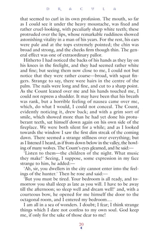 that seemed to curl in its own profusion. The mouth, so far
as I could see it under the heavy moustache, was ﬁxed and
rather cruel-looking, with peculiarly sharp white teeth; these
protruded over the lips, whose remarkable ruddiness showed
astonishing vitality in a man of his years. For the rest, his ears
were pale and at the tops extremely pointed; the chin was
broad and strong, and the cheeks ﬁrm though thin. The gen-
eral effect was one of extraordinary pallor.
Hitherto I had noticed the backs of his hands as they lay on
his knees in the ﬁrelight, and they had seemed rather white
and ﬁne; but seeing them now close to me, I could not but
notice that they were rather coarse—broad, with squat ﬁn-
gers. Strange to say, there were hairs in the centre of the
palm. The nails were long and ﬁne, and cut to a sharp point.
As the Count leaned over me and his hands touched me, I
could not repress a shudder. It may have been that his breath
was rank, but a horrible feeling of nausea came over me,
which, do what I would, I could not conceal. The Count,
evidently noticing it, drew back; and with a grim sort of
smile, which showed more than he had yet done his protu-
berant teeth, sat himself down again on his own side of the
fireplace. We were both silent for a while; and as I looked
towards the window I saw the ﬁrst dim streak of the coming
dawn. There seemed a strange stillness over everything; but
as I listened I heard, as if from down below in the valley, the howl-
ing of many wolves. The Count's eyes gleamed, and he said:—
'Listen to them—the children of the night. What music
they make!' Seeing, I suppose, some expression in my face
strange to him, he added:—
'Ah, sir, you dwellers in the city cannot enter into the feel-
ings of the hunter.' Then he rose and said:—
'But you must be tired. Your bedroom is all ready, and to-
morrow you shall sleep as late as you will. I have to be away
till the afternoon; so sleep well and dream well!' and, with a
courteous bow, he opened for me himself the door to the
octagonal room, and I entered my bedroom....
I am all in a sea of wonders. I doubt; I fear; I think strange
things which I dare not confess to my own soul. God keep
me, if only for the sake of those dear to me!
D R A C U L A
20
 