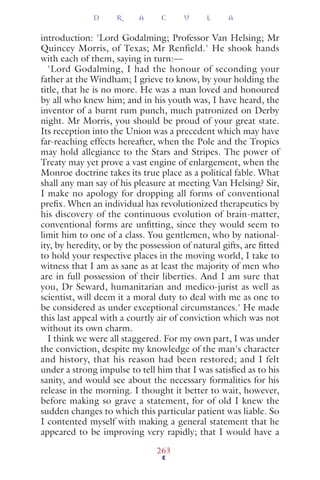 introduction: 'Lord Godalming; Professor Van Helsing; Mr
Quincey Morris, of Texas; Mr Renfield.' He shook hands
with each of them, saying in turn:—
'Lord Godalming, I had the honour of seconding your
father at the Windham; I grieve to know, by your holding the
title, that he is no more. He was a man loved and honoured
by all who knew him; and in his youth was, I have heard, the
inventor of a burnt rum punch, much patronized on Derby
night. Mr Morris, you should be proud of your great state.
Its reception into the Union was a precedent which may have
far-reaching effects hereafter, when the Pole and the Tropics
may hold allegiance to the Stars and Stripes. The power of
Treaty may yet prove a vast engine of enlargement, when the
Monroe doctrine takes its true place as a political fable. What
shall any man say of his pleasure at meeting Van Helsing? Sir,
I make no apology for dropping all forms of conventional
preﬁx. When an individual has revolutionized therapeutics by
his discovery of the continuous evolution of brain-matter,
conventional forms are unﬁtting, since they would seem to
limit him to one of a class. You gentlemen, who by national-
ity, by heredity, or by the possession of natural gifts, are ﬁtted
to hold your respective places in the moving world, I take to
witness that I am as sane as at least the majority of men who
are in full possession of their liberties. And I am sure that
you, Dr Seward, humanitarian and medico-jurist as well as
scientist, will deem it a moral duty to deal with me as one to
be considered as under exceptional circumstances.' He made
this last appeal with a courtly air of conviction which was not
without its own charm.
I think we were all staggered. For my own part, I was under
the conviction, despite my knowledge of the man's character
and history, that his reason had been restored; and I felt
under a strong impulse to tell him that I was satisﬁed as to his
sanity, and would see about the necessary formalities for his
release in the morning. I thought it better to wait, however,
before making so grave a statement, for of old I knew the
sudden changes to which this particular patient was liable. So
I contented myself with making a general statement that he
appeared to be improving very rapidly; that I would have a
D R A C U L A
263
 