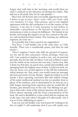 longer chat with him in the morning, and would then see
what I could do in the direction of meeting his wishes. This
did not at all satisfy him, for he said quickly:—
'But I fear, Dr Seward, that you hardly apprehend my wish.
I desire to go at once—here—now—this very hour—this
very moment, if I may. Time presses, and in our implied
agreement with the old scytheman it is of the essence of the
contract. I am sure it is only necessary to put before so
admirable a practitioner as Dr Seward so simple, yet so
momentous a wish, to ensure its fulﬁlment.' He looked at me
keenly, and seeing the negative in my face, turned to the oth-
ers, and scrutinized them closely. Not meeting any sufﬁcient
response, he went on:—
'Is it possible that I have erred in my supposition?'
'You have,' I said frankly, but at the same time, as I felt,
brutally. There was a considerable pause, and then he said
slowly:—
'Then I suppose I must only shift my ground of request.
Let me ask for this concession—boon, privilege, what you
will. I am content to implore in such a case, not on personal
grounds, but for the sake of others. I am not at liberty to give
you the whole of my reasons; but you may, I assure you, take
it from me that they are good ones, sound and unselﬁsh, and
springing from the highest sense of duty. Could you look, sir,
into my heart, you would approve to the full the sentiments
which animate me. Nay, more, you would count me amongst
the best and truest of your friends.' Again he looked at us all
keenly. I had a growing conviction that this sudden change
of his entire intellectual method was but yet another form or
phase of his madness, and so determined to let him go on a
little longer, knowing from experience that he would, like all
lunatics, give himself away in the end. Van Helsing was gaz-
ing at him with a look of the utmost intensity, his bushy eye-
brows almost meeting with the fixed concentration of his
look. He said to Renﬁeld in a tone which did not surprise me
at the time, but only when I thought of it afterwards—for it
was as of one addressing an equal:—
'Can you not tell frankly your real reason for wishing to be
free to-night? I will undertake that if you will satisfy even
D R A C U L A
264
 