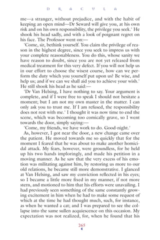 me—a stranger, without prejudice, and with the habit of
keeping an open mind—Dr Seward will give you, at his own
risk and on his own responsibility, the privilege you seek.' He
shook his head sadly, and with a look of poignant regret on
his face. The Professor went on:—
'Come, sir, bethink yourself. You claim the privilege of rea-
son in the highest degree, since you seek to impress us with
your complete reasonableness. You do this, whose sanity we
have reason to doubt, since you are not yet released from
medical treatment for this very defect. If you will not help us
in our effort to choose the wisest course, how can we per-
form the duty which you yourself put upon us? Be wise, and
help us; and if we can we shall aid you to achieve your wish.'
He still shook his head as he said:—
'Dr Van Helsing, I have nothing to say. Your argument is
complete, and if I were free to speak I should not hesitate a
moment; but I am not my own master in the matter. I can
only ask you to trust me. If I am refused, the responsibility
does not rest with me.' I thought it was now time to end the
scene, which was becoming too comically grave, so I went
towards the door, simply saying:—
'Come, my friends, we have work to do. Good-night.'
As, however, I got near the door, a new change came over
the patient. He moved towards me so quickly that for the
moment I feared that he was about to make another homici-
dal attack. My fears, however, were groundless, for he held
up his two hands imploringly, and made his petition in a
moving manner. As he saw that the very excess of his emo-
tion was militating against him, by restoring us more to our
old relations, he became still more demonstrative. I glanced
at Van Helsing, and saw my conviction reﬂected in his eyes;
so I became a little more fixed in my manner, if not more
stern, and motioned to him that his efforts were unavailing. I
had previously seen something of the same constantly grow-
ing excitement in him when he had to make some request of
which at the time he had thought much, such, for instance,
as when he wanted a cat; and I was prepared to see the col-
lapse into the same sullen acquiescence on this occasion. My
expectation was not realized, for, when he found that his
D R A C U L A
265
 