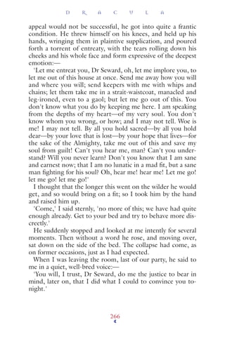 appeal would not be successful, he got into quite a frantic
condition. He threw himself on his knees, and held up his
hands, wringing them in plaintive supplication, and poured
forth a torrent of entreaty, with the tears rolling down his
cheeks and his whole face and form expressive of the deepest
emotion:—
'Let me entreat you, Dr Seward, oh, let me implore you, to
let me out of this house at once. Send me away how you will
and where you will; send keepers with me with whips and
chains; let them take me in a strait-waistcoat, manacled and
leg-ironed, even to a gaol; but let me go out of this. You
don't know what you do by keeping me here. I am speaking
from the depths of my heart—of my very soul. You don't
know whom you wrong, or how; and I may not tell. Woe is
me! I may not tell. By all you hold sacred—by all you hold
dear—by your love that is lost—by your hope that lives—for
the sake of the Almighty, take me out of this and save my
soul from guilt! Can't you hear me, man? Can't you under-
stand? Will you never learn? Don't you know that I am sane
and earnest now; that I am no lunatic in a mad ﬁt, but a sane
man ﬁghting for his soul? Oh, hear me! hear me! Let me go!
let me go! let me go!'
I thought that the longer this went on the wilder he would
get, and so would bring on a ﬁt; so I took him by the hand
and raised him up.
'Come,' I said sternly, 'no more of this; we have had quite
enough already. Get to your bed and try to behave more dis-
creetly.'
He suddenly stopped and looked at me intently for several
moments. Then without a word he rose, and moving over,
sat down on the side of the bed. The collapse had come, as
on former occasions, just as I had expected.
When I was leaving the room, last of our party, he said to
me in a quiet, well-bred voice:—
'You will, I trust, Dr Seward, do me the justice to bear in
mind, later on, that I did what I could to convince you to-
night.'
D R A C U L A
266
 