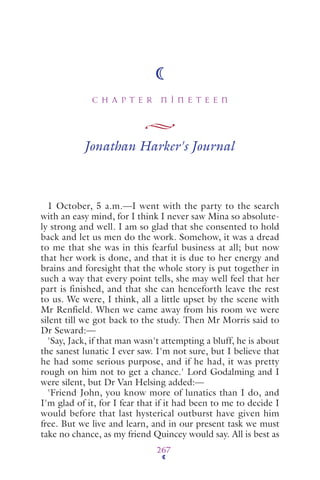 C H A P T E R N I N E T E E N
267
Jonathan Harker's Journal
1 October, 5 a.m.—I went with the party to the search
with an easy mind, for I think I never saw Mina so absolute-
ly strong and well. I am so glad that she consented to hold
back and let us men do the work. Somehow, it was a dread
to me that she was in this fearful business at all; but now
that her work is done, and that it is due to her energy and
brains and foresight that the whole story is put together in
such a way that every point tells, she may well feel that her
part is finished, and that she can henceforth leave the rest
to us. We were, I think, all a little upset by the scene with
Mr Renfield. When we came away from his room we were
silent till we got back to the study. Then Mr Morris said to
Dr Seward:—
'Say, Jack, if that man wasn't attempting a bluff, he is about
the sanest lunatic I ever saw. I'm not sure, but I believe that
he had some serious purpose, and if he had, it was pretty
rough on him not to get a chance.' Lord Godalming and I
were silent, but Dr Van Helsing added:—
'Friend John, you know more of lunatics than I do, and
I'm glad of it, for I fear that if it had been to me to decide I
would before that last hysterical outburst have given him
free. But we live and learn, and in our present task we must
take no chance, as my friend Quincey would say. All is best as
 