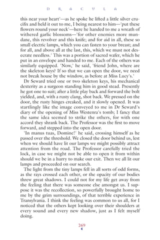 this near your heart'—as he spoke he lifted a little silver cru-
ciﬁx and held it out to me, I being nearest to him—'put these
ﬂowers round your neck'—here he handed to me a wreath of
withered garlic blossoms—'for other enemies more mun-
dane, this revolver and this knife; and for aid in all, these so
small electric lamps, which you can fasten to your breast; and
for all, and above all at the last, this, which we must not des-
ecrate needless.' This was a portion of sacred wafer, which he
put in an envelope and handed to me. Each of the others was
similarly equipped. 'Now,' he said, 'friend John, where are
the skeleton keys? If so that we can open the door, we need
not break house by the window, as before at Miss Lucy's.'
Dr Seward tried one or two skeleton keys, his mechanical
dexterity as a surgeon standing him in good stead. Presently
he got one to suit; after a little play back and forward the bolt
yielded, and, with a rusty clang, shot back. We pressed on the
door, the rusty hinges creaked, and it slowly opened. It was
startlingly like the image conveyed to me in Dr Seward's
diary of the opening of Miss Westenra's tomb; I fancy that
the same idea seemed to strike the others, for with one
accord they shrank back. The Professor was the ﬁrst to move
forward, and stepped into the open door.
'In manus tuas, Domine!' he said, crossing himself as he
passed over the threshold. We closed the door behind us, lest
when we should have lit our lamps we might possibly attract
attention from the road. The Professor carefully tried the
lock, in case we might not be able to open it from within
should we be in a hurry to make our exit. Then we all lit our
lamps and proceeded on our search.
The light from the tiny lamps fell in all sorts of odd forms,
as the rays crossed each other, or the opacity of our bodies
threw great shadows. I could not for my life get away from
the feeling that there was someone else amongst us. I sup-
pose it was the recollection, so powerfully brought home to
me by the grim surroundings, of that terrible experience in
Transylvania. I think the feeling was common to us all, for I
noticed that the others kept looking over their shoulders at
every sound and every new shadow, just as I felt myself
doing.
D R A C U L A
269
 