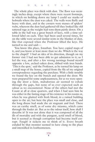The whole place was thick with dust. The ﬂoor was seem-
ingly inches deep, except where there were recent footsteps,
in which on holding down my lamp I could see marks of
hobnails where the dust was caked. The walls were ﬂuffy and
heavy with dust, and in the corners were masses of spiders'
webs, whereon the dust had gathered till they looked like old
tattered rags as the weight had torn them partly down. On a
table in the hall was a great bunch of keys, with a time-yel-
lowed label on each. They had been used several times, for
on the table were several similar rents in the blanket of dust,
like that exposed when the Professor lifted the keys. He
turned to me and said:—
'You know this place, Jonathan. You have copied maps of
it, and you know at least more than we do. Which is the way
to the chapel?' I had an idea of its direction, though on my
former visit I had not been able to get admission to it; so I
led the way, and after a few wrong turnings found myself
opposite a low, arched oaken door, ribbed with iron bands.
'This is the spot,' said the Professor, as he turned his lamp on
a small map of the house, copied from the ﬁle of my original
correspondence regarding the purchase. With a little trouble
we found the key on the bunch and opened the door. We
were prepared for some unpleasantness, for as we were open-
ing the door a faint, malodorous air seemed to exhale
through the gaps, but none of us ever expected such an
odour as we encountered. None of the others had met the
Count at all at close quarters, and when I had seen him he
was either in the fasting stage of his existence in his rooms or,
when he was glutted with fresh blood, in a ruined building
open to the air; but here the place was small and close, and
the long disuse had made the air stagnant and foul. There
was an earthy smell, as of some dry miasma, which came
through the fouler air. But as to the odour itself, how shall I
describe it? It was not alone that it was composed of all the
ills of mortality and with the pungent, acrid smell of blood,
but it seemed as though corruption had become itself cor-
rupt. Faugh! it sickens me to think of it. Every breath
exhaled by that monster seemed to have clung to the place
and intensiﬁed its loathsomeness.
D R A C U L A
270
 