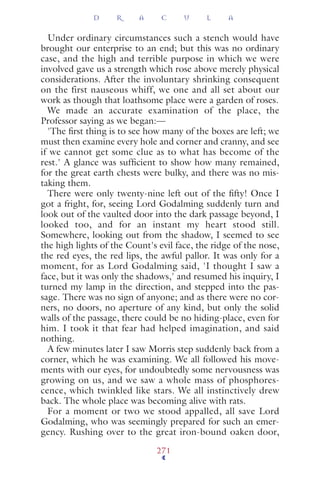 Under ordinary circumstances such a stench would have
brought our enterprise to an end; but this was no ordinary
case, and the high and terrible purpose in which we were
involved gave us a strength which rose above merely physical
considerations. After the involuntary shrinking consequent
on the first nauseous whiff, we one and all set about our
work as though that loathsome place were a garden of roses.
We made an accurate examination of the place, the
Professor saying as we began:—
'The ﬁrst thing is to see how many of the boxes are left; we
must then examine every hole and corner and cranny, and see
if we cannot get some clue as to what has become of the
rest.' A glance was sufﬁcient to show how many remained,
for the great earth chests were bulky, and there was no mis-
taking them.
There were only twenty-nine left out of the ﬁfty! Once I
got a fright, for, seeing Lord Godalming suddenly turn and
look out of the vaulted door into the dark passage beyond, I
looked too, and for an instant my heart stood still.
Somewhere, looking out from the shadow, I seemed to see
the high lights of the Count's evil face, the ridge of the nose,
the red eyes, the red lips, the awful pallor. It was only for a
moment, for as Lord Godalming said, 'I thought I saw a
face, but it was only the shadows,' and resumed his inquiry, I
turned my lamp in the direction, and stepped into the pas-
sage. There was no sign of anyone; and as there were no cor-
ners, no doors, no aperture of any kind, but only the solid
walls of the passage, there could be no hiding-place, even for
him. I took it that fear had helped imagination, and said
nothing.
A few minutes later I saw Morris step suddenly back from a
corner, which he was examining. We all followed his move-
ments with our eyes, for undoubtedly some nervousness was
growing on us, and we saw a whole mass of phosphores-
cence, which twinkled like stars. We all instinctively drew
back. The whole place was becoming alive with rats.
For a moment or two we stood appalled, all save Lord
Godalming, who was seemingly prepared for such an emer-
gency. Rushing over to the great iron-bound oaken door,
D R A C U L A
271
 