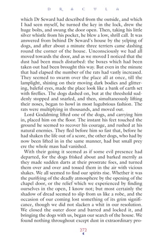 which Dr Seward had described from the outside, and which
I had seen myself, he turned the key in the lock, drew the
huge bolts, and swung the door open. Then, taking his little
silver whistle from his pocket, he blew a low, shrill call. It was
answered from behind Dr Seward's house by the yelping of
dogs, and after about a minute three terriers came dashing
round the corner of the house. Unconsciously we had all
moved towards the door, and as we moved I noticed that the
dust had been much disturbed: the boxes which had been
taken out had been brought this way. But even in the minute
that had elapsed the number of the rats had vastly increased.
They seemed to swarm over the place all at once, till the
lamplight, shining on their moving dark bodies and glitter-
ing, baleful eyes, made the place look like a bank of earth set
with ﬁreﬂies. The dogs dashed on, but at the threshold sud-
denly stopped and snarled, and then, simultaneously lifting
their noses, began to howl in most lugubrious fashion. The
rats were multiplying in thousands, and moved out.
Lord Godalming lifted one of the dogs, and carrying him
in, placed him on the ﬂoor. The instant his feet touched the
ground he seemed to recover his courage, and rushed at his
natural enemies. They ﬂed before him so fast that, before he
had shaken the life out of a score, the other dogs, who had by
now been lifted in in the same manner, had but small prey
ere the whole mass had vanished.
With their going it seemed as if some evil presence had
departed, for the dogs frisked about and barked merrily as
they made sudden darts at their prostrate foes, and turned
them over and over and tossed them in the air with vicious
shakes. We all seemed to ﬁnd our spirits rise. Whether it was
the purifying of the deadly atmosphere by the opening of the
chapel door, or the relief which we experienced by finding
ourselves in the open, I know not; but most certainly the
shadow of dread seemed to slip from us like a robe, and the
occasion of our coming lost something of its grim signifi-
cance, though we did not slacken a whit in our resolution.
We closed the outer door and barred and locked it, and
bringing the dogs with us, began our search of the house. We
found nothing throughout except dust in extraordinary pro-
D R A C U L A
272
 