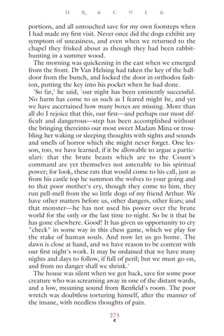 portions, and all untouched save for my own footsteps when
I had made my ﬁrst visit. Never once did the dogs exhibit any
symptom of uneasiness, and even when we returned to the
chapel they frisked about as though they had been rabbit-
hunting in a summer wood.
The morning was quickening in the east when we emerged
from the front. Dr Van Helsing had taken the key of the hall-
door from the bunch, and locked the door in orthodox fash-
ion, putting the key into his pocket when he had done.
'So far,' he said, 'our night has been eminently successful.
No harm has come to us such as I feared might be, and yet
we have ascertained how many boxes are missing. More than
all do I rejoice that this, our ﬁrst—and perhaps our most dif-
ficult and dangerous—step has been accomplished without
the bringing thereinto our most sweet Madam Mina or trou-
bling her waking or sleeping thoughts with sights and sounds
and smells of horror which she might never forget. One les-
son, too, we have learned, if it be allowable to argue a partic-
ulari: that the brute beasts which are to the Count's
command are yet themselves not amenable to his spiritual
power; for look, these rats that would come to his call, just as
from his castle top he summon the wolves to your going and
to that poor mother's cry, though they come to him, they
run pell-mell from the so little dogs of my friend Arthur. We
have other matters before us, other dangers, other fears; and
that monster—he has not used his power over the brute
world for the only or the last time to-night. So be it that he
has gone elsewhere. Good! It has given us opportunity to cry
"check" in some way in this chess game, which we play for
the stake of human souls. And now let us go home. The
dawn is close at hand, and we have reason to be content with
our ﬁrst night's work. It may be ordained that we have many
nights and days to follow, if full of peril; but we must go on,
and from no danger shall we shrink.'
The house was silent when we got back, save for some poor
creature who was screaming away in one of the distant wards,
and a low, moaning sound from Renﬁeld's room. The poor
wretch was doubtless torturing himself, after the manner of
the insane, with needless thoughts of pain.
D R A C U L A
273
 