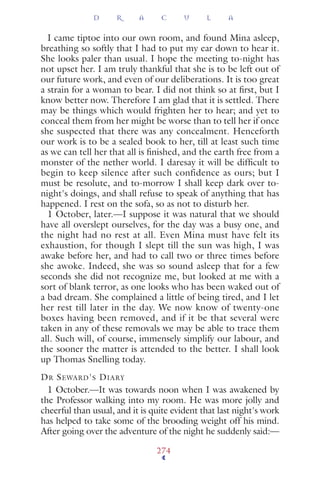 I came tiptoe into our own room, and found Mina asleep,
breathing so softly that I had to put my ear down to hear it.
She looks paler than usual. I hope the meeting to-night has
not upset her. I am truly thankful that she is to be left out of
our future work, and even of our deliberations. It is too great
a strain for a woman to bear. I did not think so at ﬁrst, but I
know better now. Therefore I am glad that it is settled. There
may be things which would frighten her to hear; and yet to
conceal them from her might be worse than to tell her if once
she suspected that there was any concealment. Henceforth
our work is to be a sealed book to her, till at least such time
as we can tell her that all is ﬁnished, and the earth free from a
monster of the nether world. I daresay it will be difﬁcult to
begin to keep silence after such confidence as ours; but I
must be resolute, and to-morrow I shall keep dark over to-
night's doings, and shall refuse to speak of anything that has
happened. I rest on the sofa, so as not to disturb her.
1 October, later.—I suppose it was natural that we should
have all overslept ourselves, for the day was a busy one, and
the night had no rest at all. Even Mina must have felt its
exhaustion, for though I slept till the sun was high, I was
awake before her, and had to call two or three times before
she awoke. Indeed, she was so sound asleep that for a few
seconds she did not recognize me, but looked at me with a
sort of blank terror, as one looks who has been waked out of
a bad dream. She complained a little of being tired, and I let
her rest till later in the day. We now know of twenty-one
boxes having been removed, and if it be that several were
taken in any of these removals we may be able to trace them
all. Such will, of course, immensely simplify our labour, and
the sooner the matter is attended to the better. I shall look
up Thomas Snelling today.
DR SEWARD'S DIARY
1 October.—It was towards noon when I was awakened by
the Professor walking into my room. He was more jolly and
cheerful than usual, and it is quite evident that last night's work
has helped to take some of the brooding weight off his mind.
After going over the adventure of the night he suddenly said:—
D R A C U L A
274
 