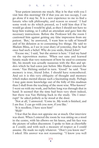 'Your patient interests me much. May it be that with you I
visit him this morning? Or if that you are too occupy, I can
go alone if it may be. It is a new experience to me to ﬁnd a
lunatic who talk philosophy, and reason so sound.' I had
some work to do which pressed, so I told him that if he
would go alone I would be glad, as then I should not have to
keep him waiting; so I called an attendant and gave him the
necessary instructions. Before the Professor left the room I
cautioned him against getting any false impression from my
patient. 'But,' he answered, 'I want him to talk of himself
and of his delusion as to consuming live things. He said to
Madam Mina, as I see in your diary of yesterday, that he had
once had such a belief. Why do you smile, friend John?'
'Excuse me,' I said, 'but the answer is here.' I laid my hand
on the typewritten matter. 'When our sane and learned
lunatic made that very statement of how he used to consume
life, his mouth was actually nauseous with the ﬂies and spi-
ders which he had eaten just before Mrs Harker entered the
room.' Van Helsing smiled in turn. 'Good!' he said. 'Your
memory is true, friend John. I should have remembered.
And yet it is this very obliquity of thought and memory
which makes mental disease such a fascinating study. Perhaps
I may gain more knowledge out of the folly of this madman
than I shall from the teaching of the most wise. Who knows?'
I went on with my work, and before long was through that in
hand. It seemed that the time had been very short indeed,
but there was Van Helsing back in the study. 'Do I inter-
rupt?' he asked politely as he stood at the door.
'Not at all,' I answered. 'Come in. My work is ﬁnished, and
I am free. I can go with you now, if you like.'
'It is needless; I have seen him!'
'Well?'
'I fear that he does not appraise me at much. Our interview
was short. When I entered the room he was sitting on a stool
in the centre, with his elbows on his knees, and his face was
the picture of sullen discontent. I spoke to him as cheerfully
as I could, and with such a measure of respect as I could
assume. He made no reply whatever. "Don't you know me?"
I asked. His answer was not reassuring: "I know you well
D R A C U L A
275
 