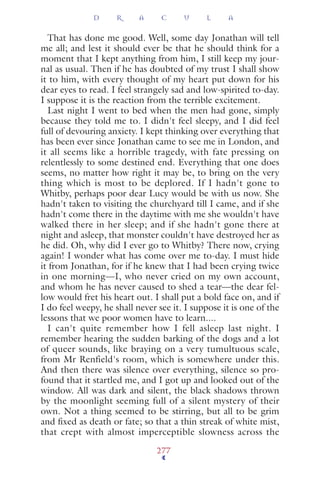That has done me good. Well, some day Jonathan will tell
me all; and lest it should ever be that he should think for a
moment that I kept anything from him, I still keep my jour-
nal as usual. Then if he has doubted of my trust I shall show
it to him, with every thought of my heart put down for his
dear eyes to read. I feel strangely sad and low-spirited to-day.
I suppose it is the reaction from the terrible excitement.
Last night I went to bed when the men had gone, simply
because they told me to. I didn't feel sleepy, and I did feel
full of devouring anxiety. I kept thinking over everything that
has been ever since Jonathan came to see me in London, and
it all seems like a horrible tragedy, with fate pressing on
relentlessly to some destined end. Everything that one does
seems, no matter how right it may be, to bring on the very
thing which is most to be deplored. If I hadn't gone to
Whitby, perhaps poor dear Lucy would be with us now. She
hadn't taken to visiting the churchyard till I came, and if she
hadn't come there in the daytime with me she wouldn't have
walked there in her sleep; and if she hadn't gone there at
night and asleep, that monster couldn't have destroyed her as
he did. Oh, why did I ever go to Whitby? There now, crying
again! I wonder what has come over me to-day. I must hide
it from Jonathan, for if he knew that I had been crying twice
in one morning—I, who never cried on my own account,
and whom he has never caused to shed a tear—the dear fel-
low would fret his heart out. I shall put a bold face on, and if
I do feel weepy, he shall never see it. I suppose it is one of the
lessons that we poor women have to learn....
I can't quite remember how I fell asleep last night. I
remember hearing the sudden barking of the dogs and a lot
of queer sounds, like braying on a very tumultuous scale,
from Mr Renfield's room, which is somewhere under this.
And then there was silence over everything, silence so pro-
found that it startled me, and I got up and looked out of the
window. All was dark and silent, the black shadows thrown
by the moonlight seeming full of a silent mystery of their
own. Not a thing seemed to be stirring, but all to be grim
and ﬁxed as death or fate; so that a thin streak of white mist,
that crept with almost imperceptible slowness across the
D R A C U L A
277
 