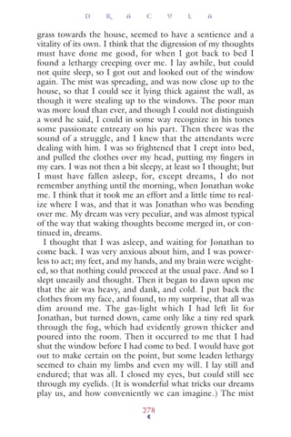 grass towards the house, seemed to have a sentience and a
vitality of its own. I think that the digression of my thoughts
must have done me good, for when I got back to bed I
found a lethargy creeping over me. I lay awhile, but could
not quite sleep, so I got out and looked out of the window
again. The mist was spreading, and was now close up to the
house, so that I could see it lying thick against the wall, as
though it were stealing up to the windows. The poor man
was more loud than ever, and though I could not distinguish
a word he said, I could in some way recognize in his tones
some passionate entreaty on his part. Then there was the
sound of a struggle, and I knew that the attendants were
dealing with him. I was so frightened that I crept into bed,
and pulled the clothes over my head, putting my ﬁngers in
my ears. I was not then a bit sleepy, at least so I thought; but
I must have fallen asleep, for, except dreams, I do not
remember anything until the morning, when Jonathan woke
me. I think that it took me an effort and a little time to real-
ize where I was, and that it was Jonathan who was bending
over me. My dream was very peculiar, and was almost typical
of the way that waking thoughts become merged in, or con-
tinued in, dreams.
I thought that I was asleep, and waiting for Jonathan to
come back. I was very anxious about him, and I was power-
less to act; my feet, and my hands, and my brain were weight-
ed, so that nothing could proceed at the usual pace. And so I
slept uneasily and thought. Then it began to dawn upon me
that the air was heavy, and dank, and cold. I put back the
clothes from my face, and found, to my surprise, that all was
dim around me. The gas-light which I had left lit for
Jonathan, but turned down, came only like a tiny red spark
through the fog, which had evidently grown thicker and
poured into the room. Then it occurred to me that I had
shut the window before I had come to bed. I would have got
out to make certain on the point, but some leaden lethargy
seemed to chain my limbs and even my will. I lay still and
endured; that was all. I closed my eyes, but could still see
through my eyelids. (It is wonderful what tricks our dreams
play us, and how conveniently we can imagine.) The mist
D R A C U L A
278
 