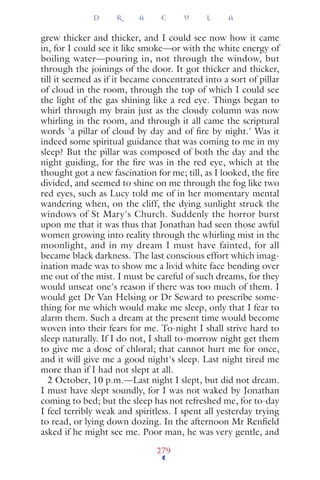 grew thicker and thicker, and I could see now how it came
in, for I could see it like smoke—or with the white energy of
boiling water—pouring in, not through the window, but
through the joinings of the door. It got thicker and thicker,
till it seemed as if it became concentrated into a sort of pillar
of cloud in the room, through the top of which I could see
the light of the gas shining like a red eye. Things began to
whirl through my brain just as the cloudy column was now
whirling in the room, and through it all came the scriptural
words 'a pillar of cloud by day and of ﬁre by night.' Was it
indeed some spiritual guidance that was coming to me in my
sleep? But the pillar was composed of both the day and the
night guiding, for the ﬁre was in the red eye, which at the
thought got a new fascination for me; till, as I looked, the ﬁre
divided, and seemed to shine on me through the fog like two
red eyes, such as Lucy told me of in her momentary mental
wandering when, on the cliff, the dying sunlight struck the
windows of St Mary's Church. Suddenly the horror burst
upon me that it was thus that Jonathan had seen those awful
women growing into reality through the whirling mist in the
moonlight, and in my dream I must have fainted, for all
became black darkness. The last conscious effort which imag-
ination made was to show me a livid white face bending over
me out of the mist. I must be careful of such dreams, for they
would unseat one's reason if there was too much of them. I
would get Dr Van Helsing or Dr Seward to prescribe some-
thing for me which would make me sleep, only that I fear to
alarm them. Such a dream at the present time would become
woven into their fears for me. To-night I shall strive hard to
sleep naturally. If I do not, I shall to-morrow night get them
to give me a dose of chloral; that cannot hurt me for once,
and it will give me a good night's sleep. Last night tired me
more than if I had not slept at all.
2 October, 10 p.m.—Last night I slept, but did not dream.
I must have slept soundly, for I was not waked by Jonathan
coming to bed; but the sleep has not refreshed me, for to-day
I feel terribly weak and spiritless. I spent all yesterday trying
to read, or lying down dozing. In the afternoon Mr Renﬁeld
asked if he might see me. Poor man, he was very gentle, and
D R A C U L A
279
 