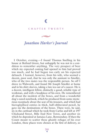 C H A P T E R T W E N T Y
281
Jonathan Harker's Journal
1 October, evening.—I found Thomas Snelling in his
house at Bethnal Green, but unhappily he was not in a con-
dition to remember anything. The very prospect of beer
which my expected coming had opened to him had proved
too much, and he had begun too early on his expected
debauch. I learned, however, from his wife, who seemed a
decent, poor soul, that he was only the assistant to Smollet,
who of the two mates was the responsible person. So off I
drove to Walworth, and found Mr Joseph Smollet at home
and in his shirt-sleeves, taking a late tea out of a saucer. He is
a decent, intelligent fellow, distinctly a good, reliable type of
workman, and with a headpiece of his own. He remembered
all about the incident of the boxes, and from a wonderful
dog's-eared notebook, which he produced from some myste-
rious receptacle about the seat of his trousers, and which had
hieroglyphical entries in thick, half-obliterated pencil, he
gave me the destinations of the boxes. There were, he said,
six in the cartload which he took from Carfax and left at 197
Chicksand Street, Mile End New Town, and another six
which he deposited at Jamaica Lane, Bermondsey. If then the
Count meant to scatter these ghastly refuges of his over
London, these places were chosen at the ﬁrst of delivery, so
 