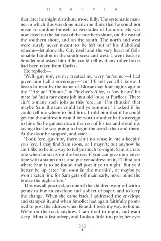 that later he might distribute more fully. The systematic man-
ner in which this was done made me think that he could not
mean to confine himself to two sides of London. He was
now ﬁxed on the far east of the northern shore, on the east of
the southern shore, and on the south. The north and west
were surely never meant to be left out of his diabolical
scheme—let alone the City itself and the very heart of fash-
ionable London in the south-west and west. I went back to
Smollet and asked him if he could tell us if any other boxes
had been taken from Carfax.
He replied:—
'Well, guv'nor, you've treated me wery 'an'some'—I had
given him half a sovereign—'an' I'll tell yer all I know. I
heeard a man by the name of Bloxam say four nights ago in
the "'Are an' 'Ounds," in Pincher's Alley, as 'ow he an' his
mate 'ad 'ad a rare dusty job in a old 'ouse at Purﬂeet. There
ain't a-many such jobs as this 'ere, an' I'm thinkin' that
maybe Sam Bloxam could tell ye summut.' I asked if he
could tell me where to ﬁnd him. I told him that if he could
get me the address it would be worth another half-sovereign
to him. So he gulped down the rest of his tea and stood up,
saying that he was going to begin the search then and there.
At the door he stopped, and said:—
'Look 'ere, guv'nor, there ain't no sense in me a-keepin'
you 'ere. I may ﬁnd Sam soon, or I mayn't; but anyhow he
ain't like to be in a way to tell ye much to-night. Sam is a rare
one when he starts on the booze. If you can give me a enve-
lope with a stamp on it, and put yer address on it, I'll ﬁnd out
where Sam is to be found and post it ye to-night. But ye'd
better be up arter 'im soon in the mornin', or maybe ye
won't ketch 'im; for Sam gets off main early, never mind the
booze the night afore.'
This was all practical, so one of the children went off with a
penny to buy an envelope and a sheet of paper, and to keep
the change. When she came back I addressed the envelope
and stamped it, and when Smollet had again faithfully prom-
ised to post the address when found, I took my way to home.
We're on the track anyhow. I am tired to-night, and want
sleep. Mina is fast asleep, and looks a little too pale; her eyes
D R A C U L A
282
 