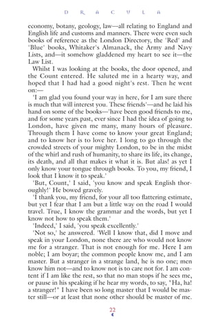 economy, botany, geology, law—all relating to England and
English life and customs and manners. There were even such
books of reference as the London Directory, the 'Red' and
'Blue' books, Whitaker's Almanack, the Army and Navy
Lists, and—it somehow gladdened my heart to see it—the
Law List.
Whilst I was looking at the books, the door opened, and
the Count entered. He saluted me in a hearty way, and
hoped that I had had a good night's rest. Then he went
on:—
'I am glad you found your way in here, for I am sure there
is much that will interest you. These friends'—and he laid his
hand on some of the books—'have been good friends to me,
and for some years past, ever since I had the idea of going to
London, have given me many, many hours of pleasure.
Through them I have come to know your great England;
and to know her is to love her. I long to go through the
crowded streets of your mighty London, to be in the midst
of the whirl and rush of humanity, to share its life, its change,
its death, and all that makes it what it is. But alas! as yet I
only know your tongue through books. To you, my friend, I
look that I know it to speak.'
'But, Count,' I said, 'you know and speak English thor-
oughly!' He bowed gravely.
'I thank you, my friend, for your all too ﬂattering estimate,
but yet I fear that I am but a little way on the road I would
travel. True, I know the grammar and the words, but yet I
know not how to speak them.'
'Indeed,' I said, 'you speak excellently.'
'Not so,' he answered. 'Well I know that, did I move and
speak in your London, none there are who would not know
me for a stranger. That is not enough for me. Here I am
noble; I am boyar; the common people know me, and I am
master. But a stranger in a strange land, he is no one; men
know him not—and to know not is to care not for. I am con-
tent if I am like the rest, so that no man stops if he sees me,
or pause in his speaking if he hear my words, to say, "Ha, ha!
a stranger!" I have been so long master that I would be mas-
ter still—or at least that none other should be master of me.
D R A C U L A
22
 