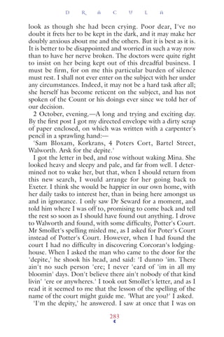 look as though she had been crying. Poor dear, I've no
doubt it frets her to be kept in the dark, and it may make her
doubly anxious about me and the others. But it is best as it is.
It is better to be disappointed and worried in such a way now
than to have her nerve broken. The doctors were quite right
to insist on her being kept out of this dreadful business. I
must be firm, for on me this particular burden of silence
must rest. I shall not ever enter on the subject with her under
any circumstances. Indeed, it may not be a hard task after all;
she herself has become reticent on the subject, and has not
spoken of the Count or his doings ever since we told her of
our decision.
2 October, evening.—A long and trying and exciting day.
By the ﬁrst post I got my directed envelope with a dirty scrap
of paper enclosed, on which was written with a carpenter's
pencil in a sprawling hand:—
'Sam Bloxam, Korkrans, 4 Poters Cort, Bartel Street,
Walworth. Arsk for the depite.'
I got the letter in bed, and rose without waking Mina. She
looked heavy and sleepy and pale, and far from well. I deter-
mined not to wake her, but that, when I should return from
this new search, I would arrange for her going back to
Exeter. I think she would be happier in our own home, with
her daily tasks to interest her, than in being here amongst us
and in ignorance. I only saw Dr Seward for a moment, and
told him where I was off to, promising to come back and tell
the rest so soon as I should have found out anything. I drove
to Walworth and found, with some difﬁculty, Potter's Court.
Mr Smollet's spelling misled me, as I asked for Poter's Court
instead of Potter's Court. However, when I had found the
court I had no difﬁculty in discovering Corcoran's lodging-
house. When I asked the man who came to the door for the
'depite,' he shook his head, and said: 'I dunno 'im. There
ain't no such person 'ere; I never 'eard of 'im in all my
bloomin' days. Don't believe there ain't nobody of that kind
livin' 'ere or anywheres.' I took out Smollet's letter, and as I
read it it seemed to me that the lesson of the spelling of the
name of the court might guide me. 'What are you?' I asked.
'I'm the depity,' he answered. I saw at once that I was on
D R A C U L A
283
 