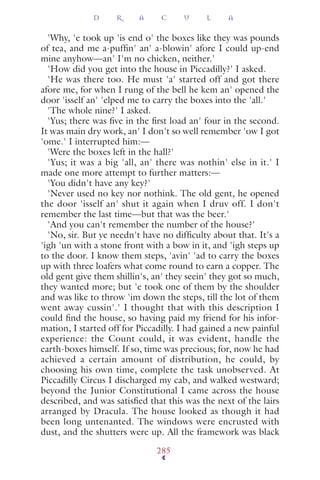 'Why, 'e took up 'is end o' the boxes like they was pounds
of tea, and me a-pufﬁn' an' a-blowin' afore I could up-end
mine anyhow—an' I'm no chicken, neither.'
'How did you get into the house in Piccadilly?' I asked.
'He was there too. He must 'a' started off and got there
afore me, for when I rung of the bell he kem an' opened the
door 'isself an' 'elped me to carry the boxes into the 'all.'
'The whole nine?' I asked.
'Yus; there was ﬁve in the ﬁrst load an' four in the second.
It was main dry work, an' I don't so well remember 'ow I got
'ome.' I interrupted him:—
'Were the boxes left in the hall?'
'Yus; it was a big 'all, an' there was nothin' else in it.' I
made one more attempt to further matters:—
'You didn't have any key?'
'Never used no key nor nothink. The old gent, he opened
the door 'isself an' shut it again when I druv off. I don't
remember the last time—but that was the beer.'
'And you can't remember the number of the house?'
'No, sir. But ye needn't have no difﬁculty about that. It's a
'igh 'un with a stone front with a bow in it, and 'igh steps up
to the door. I know them steps, 'avin' 'ad to carry the boxes
up with three loafers what come round to earn a copper. The
old gent give them shillin's, an' they seein' they got so much,
they wanted more; but 'e took one of them by the shoulder
and was like to throw 'im down the steps, till the lot of them
went away cussin'.' I thought that with this description I
could ﬁnd the house, so having paid my friend for his infor-
mation, I started off for Piccadilly. I had gained a new painful
experience: the Count could, it was evident, handle the
earth-boxes himself. If so, time was precious; for, now he had
achieved a certain amount of distribution, he could, by
choosing his own time, complete the task unobserved. At
Piccadilly Circus I discharged my cab, and walked westward;
beyond the Junior Constitutional I came across the house
described, and was satisﬁed that this was the next of the lairs
arranged by Dracula. The house looked as though it had
been long untenanted. The windows were encrusted with
dust, and the shutters were up. All the framework was black
D R A C U L A
285
 