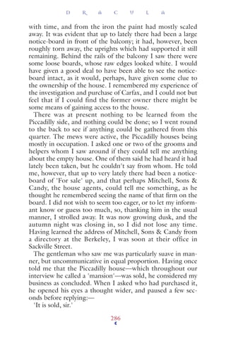 with time, and from the iron the paint had mostly scaled
away. It was evident that up to lately there had been a large
notice-board in front of the balcony; it had, however, been
roughly torn away, the uprights which had supported it still
remaining. Behind the rails of the balcony I saw there were
some loose boards, whose raw edges looked white. I would
have given a good deal to have been able to see the notice-
board intact, as it would, perhaps, have given some clue to
the ownership of the house. I remembered my experience of
the investigation and purchase of Carfax, and I could not but
feel that if I could find the former owner there might be
some means of gaining access to the house.
There was at present nothing to be learned from the
Piccadilly side, and nothing could be done; so I went round
to the back to see if anything could be gathered from this
quarter. The mews were active, the Piccadilly houses being
mostly in occupation. I asked one or two of the grooms and
helpers whom I saw around if they could tell me anything
about the empty house. One of them said he had heard it had
lately been taken, but he couldn't say from whom. He told
me, however, that up to very lately there had been a notice-
board of 'For sale' up, and that perhaps Mitchell, Sons &
Candy, the house agents, could tell me something, as he
thought he remembered seeing the name of that ﬁrm on the
board. I did not wish to seem too eager, or to let my inform-
ant know or guess too much, so, thanking him in the usual
manner, I strolled away. It was now growing dusk, and the
autumn night was closing in, so I did not lose any time.
Having learned the address of Mitchell, Sons & Candy from
a directory at the Berkeley, I was soon at their office in
Sackville Street.
The gentleman who saw me was particularly suave in man-
ner, but uncommunicative in equal proportion. Having once
told me that the Piccadilly house—which throughout our
interview he called a 'mansion'—was sold, he considered my
business as concluded. When I asked who had purchased it,
he opened his eyes a thought wider, and paused a few sec-
onds before replying:—
'It is sold, sir.'
D R A C U L A
286
 