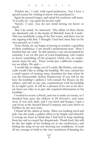 'Pardon me,' I said, with equal politeness, 'but I have a
special reason for wishing to know who purchased it.'
Again he paused longer, and raised his eyebrows still more.
'It is sold, sir,' was again his laconic reply.
'Surely,' I said, 'you do not mind letting me know so
much.'
'But I do mind,' he answered. 'The affairs of their clients
are absolutely safe in the hands of Mitchell, Sons & Candy.'
This was manifestly a prig of the ﬁrst water, and there was no
use arguing with him. I thought I had best meet him on his
own ground, so I said:—
'Your clients, sir, are happy in having so resolute a guardian
of their conﬁdence. I am myself a professional man.' Here I
handed him my card. 'In this instance I am not prompted by
curiosity; I act on the part of Lord Godalming, who wishes
to know something of the property which was, he under-
stood, lately for sale.' These words put a different complex-
ion on affairs. He said:—
'I would like to oblige you if I could, Mr Harker, and espe-
cially would I like to oblige his lordship. We once carried out
a small matter of renting some chambers for him when he
was the Honourable Arthur Holmwood. If you will let me
have his lordship's address I will consult the House on the
subject, and will, in any case, communicate with his lordship
by to-night's post. It will be a pleasure if we can so far devi-
ate from our rules as to give the required information to his
lordship.'
I wanted to secure a friend, and not to make an enemy, so I
thanked him, gave the address at Dr Seward's, and came
away. It was now dark, and I was tired and hungry. I got a
cup of tea at the Aerated Bread Company and came down to
Purﬂeet by the next train.
I found all the others at home. Mina was looking tired and
pale, but she made a gallant effort to be bright and cheerful;
it wrung my heart to think that I had had to keep anything
from her and so caused her disquietude. Thank God, this will
be the last night of her looking on at our conferences, and
feeling the sting of our not showing our conﬁdence. It took
all my courage to hold to the wise resolution of keeping her
D R A C U L A
287
 