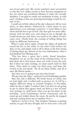 out of our grim task. She seems somehow more reconciled;
or else the very subject seems to have become repugnant to
her, for when any accidental allusion is made she actually
shudders. I am glad we made our resolution in time, as with
such a feeling as this our growing knowledge would be tor-
ture to her.
I could not tell the others of the day's discovery till we were
alone; so after dinner—followed by a little music to save
appearances even amongst ourselves—I took Mina to her
room and left her to go to bed. The dear girl was more affec-
tionate with me than ever, and clung to me as though she
would detain me; but there was much to be talked of and I
came away. Thank God, the ceasing of telling things has
made no difference between us.
When I came down again I found the others all gathered
round the fire in the study. In the train I had written my
diary so far, and simply read it off to them as the best means
of letting them get abreast of my own information; when I
had ﬁnished Van Helsing said:—
'This has been a great day's work, friend Jonathan.
Doubtless we are on the track of the missing boxes. If we
ﬁnd them all in that house, then our work is near the end.
But if there be some missing, we must search until we ﬁnd
them. Then shall we make our final coup, and hunt the
wretch to his real death.' We all sat silent awhile, and all at
once Mr Morris spoke:—
'Say! how are we going to get into that house?'
'We got into the other,' answered Lord Godalming quickly.
'But, Art, this is different. We broke house at Carfax, but
we had night and a walled park to protect us. It will be a
mighty different thing to commit burglary in Piccadilly,
either by day or night. I confess I don't see how we are going
to get in unless that agency duck can ﬁnd us a key of some
sort; perhaps we shall know when you get his letter in the
morning.' Lord Godalming's brows contracted, and he
stood up and walked about the room. By and by he stopped
and said, turning from one to another of us:—
'Quincey's head is level. This burglary business is getting
serious; we got off once all right; but we have now a rare job
D R A C U L A
288
 