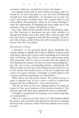 on hand—unless we can ﬁnd the Count's key basket.'
As nothing could well be done before morning, and as it
would be at least advisable to wait till Lord Godalming
should hear from Mitchell's, we decided not to take any
active step before breakfast-time. For a good while we sat
and smoked, discussing the matter in its various bearings; I
took the opportunity of bringing this diary right up to the
moment. I am very sleepy and shall go to bed....
Just a line. Mina sleeps soundly and her breathing is regu-
lar. Her forehead is puckered up into little wrinkles, as
though she thinks even in her sleep. She is still too pale, but
does not look so haggard as she did this morning. To-mor-
row will, I hope, mend all this; she will be herself at home in
Exeter. Oh, but I am sleepy!
DR SEWARD'S DIARY
1 October.—I am puzzled afresh about Renfield. His
moods change so rapidly that I ﬁnd it difﬁcult to keep touch
with them, and as they always mean something more than his
own well-being, they form a more than interesting study.
This morning, when I went to see him after his repulse of
Van Helsing, his manner was that of a man commanding des-
tiny. He was, in fact, commanding destiny—subjectively. He
did not really care for any of the things of mere earth; he was
in the clouds and looked down on all the weaknesses and
wants of us poor mortals. I thought I would improve the
occasion and learn something, so I asked him:—
'What about the flies these times?' He smiled on me in
quite a superior sort of way—such a smile as would have
become the face of Malvolio—as he answered me:—
'The ﬂy, my dear sir, has one striking feature: its wings are
typical of the aerial powers of the psychic faculties. The
ancients did well when they typiﬁed the soul as a butterﬂy!'
I thought I would push his analogy to its utmost logically,
so I said quickly:—
'Oh, it is a soul you are after now, is it?' His madness foiled
his reason, and a puzzled look spread over his face as, shaking
his head with a decision which I had but seldom seen in him,
he said:—
D R A C U L A
289
 