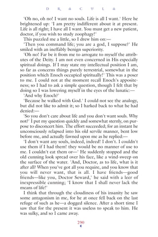 'Oh no, oh no! I want no souls. Life is all I want.' Here he
brightened up: 'I am pretty indifferent about it at present.
Life is all right; I have all I want. You must get a new patient,
doctor, if you wish to study zoophagy!'
This puzzled me a little, so I drew him on:—
'Then you command life; you are a god, I suppose?' He
smiled with an ineffably benign superiority.
'Oh no! Far be it from me to arrogate to myself the attrib-
utes of the Deity. I am not even concerned in His especially
spiritual doings. If I may state my intellectual position I am,
so far as concerns things purely terrestrial, somewhat in the
position which Enoch occupied spiritually!' This was a poser
to me. I could not at the moment recall Enoch's apposite-
ness; so I had to ask a simple question, though I felt that by
doing so I was lowering myself in the eyes of the lunatic:—
'And why Enoch?'
'Because he walked with God.' I could not see the analogy,
but did not like to admit it; so I harked back to what he had
denied:—
'So you don't care about life and you don't want souls. Why
not?' I put my question quickly and somewhat sternly, on pur-
pose to disconcert him. The effort succeeded; for an instant he
unconsciously relapsed into his old servile manner, bent low
before me, and actually fawned upon me as he replied:—
'I don't want any souls, indeed, indeed! I don't. I couldn't
use them if I had them! they would be no manner of use to
me. I couldn't eat them or—' He suddenly stopped and the
old cunning look spread over his face, like a wind-sweep on
the surface of the water. 'And, Doctor, as to life, what is it
after all? When you've got all you require, and you know that
you will never want, that is all. I have friends—good
friends—like you, Doctor Seward,' he said with a leer of
inexpressible cunning; 'I know that I shall never lack the
means of life!'
I think that through the cloudiness of his insanity he saw
some antagonism in me, for he at once fell back on the last
refuge of such as he—a dogged silence. After a short time I
saw that for the present it was useless to speak to him. He
was sulky, and so I came away.
D R A C U L A
290
 