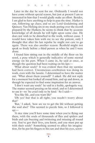 Later in the day he sent for me. Ordinarily I would not
have come without special reason, but just at present I am so
interested in him that I would gladly make an effort. Besides,
I am glad to have anything to help to pass the time. Harker is
out, following up clues; and so are Lord Godalming and
Quincey. Van Helsing sits in my study poring over the record
prepared by the Harkers; he seems to think that by accurate
knowledge of all details he will light upon some clue. He
does not wish to be disturbed in the work, without cause. I
would have taken him with me to see the patient, only I
thought that after his last repulse he might not care to go
again. There was also another reason: Renfield might not
speak so freely before a third person as when he and I were
alone.
I found him sitting out in the middle of the floor on his
stool, a pose which is generally indicative of some mental
energy on his part. When I came in, he said at once, as
though the question had been waiting on his lips:—
'What about souls?' It was evident then that my surmise
had been correct. Unconscious cerebration was doing its
work, even with the lunatic. I determined to have the matter
out. 'What about them yourself?' I asked. He did not reply
for a moment but looked all round him, and up and down, as
though he expected to ﬁnd some inspiration for an answer.
'I don't want any souls!' he said in a feeble, apologetic way.
The matter seemed preying on his mind, and so I determined
to use it—to 'be cruel only to be kind.' So I said:—
'You like life, and you want life?'
'Oh yes! but that is all right; you needn't worry about
that!'
'But,' I asked, 'how are we to get the life without getting
the soul also?' This seemed to puzzle him, so I followed it
up:—
'A nice time you'll have some time when you're ﬂying out
there, with the souls of thousands of flies and spiders and
birds and cats buzzing and twittering and miauing all round
you. You've got their lives, you know, and you must put up
with their souls!' Something seemed to affect his imagina-
tion, for he put his ﬁngers to his ears and shut his eyes, screw-
D R A C U L A
291
 