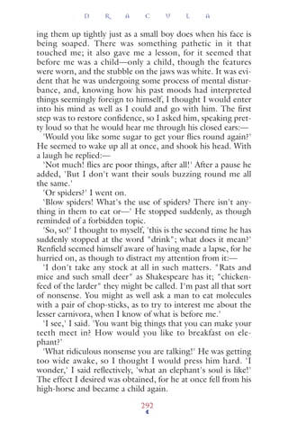 ing them up tightly just as a small boy does when his face is
being soaped. There was something pathetic in it that
touched me; it also gave me a lesson, for it seemed that
before me was a child—only a child, though the features
were worn, and the stubble on the jaws was white. It was evi-
dent that he was undergoing some process of mental distur-
bance, and, knowing how his past moods had interpreted
things seemingly foreign to himself, I thought I would enter
into his mind as well as I could and go with him. The ﬁrst
step was to restore conﬁdence, so I asked him, speaking pret-
ty loud so that he would hear me through his closed ears:—
'Would you like some sugar to get your ﬂies round again?'
He seemed to wake up all at once, and shook his head. With
a laugh he replied:—
'Not much! ﬂies are poor things, after all!' After a pause he
added, 'But I don't want their souls buzzing round me all
the same.'
'Or spiders?' I went on.
'Blow spiders! What's the use of spiders? There isn't any-
thing in them to eat or—' He stopped suddenly, as though
reminded of a forbidden topic.
'So, so!' I thought to myself, 'this is the second time he has
suddenly stopped at the word "drink"; what does it mean?'
Renﬁeld seemed himself aware of having made a lapse, for he
hurried on, as though to distract my attention from it:—
'I don't take any stock at all in such matters. "Rats and
mice and such small deer" as Shakespeare has it; "chicken-
feed of the larder" they might be called. I'm past all that sort
of nonsense. You might as well ask a man to eat molecules
with a pair of chop-sticks, as to try to interest me about the
lesser carnivora, when I know of what is before me.'
'I see,' I said. 'You want big things that you can make your
teeth meet in? How would you like to breakfast on ele-
phant?'
'What ridiculous nonsense you are talking!' He was getting
too wide awake, so I thought I would press him hard. 'I
wonder,' I said reﬂectively, 'what an elephant's soul is like!'
The effect I desired was obtained, for he at once fell from his
high-horse and became a child again.
D R A C U L A
292
 