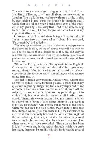You come to me not alone as agent of my friend Peter
Hawkins, of Exeter, to tell me all about my new estate in
London. You shall, I trust, rest here with me a while, so that
by our talking I may learn the English intonation; and I
would that you tell me when I make error, even of the small-
est, in my speaking. I am sorry that I had to be away so long
to-day; but you will, I know, forgive one who has so many
important affairs in hand.'
Of course I said all I could about being willing, and asked if
I might come into that room when I chose. He answered,
'Yes, certainly,' and added:—
'You may go anywhere you wish in the castle, except where
the doors are locked, where of course you will not wish to
go. There is reason that all things are as they are, and did you
see with my eyes and know with my knowledge, you would
perhaps better understand.' I said I was sure of this, and then
he went on:—
'We are in Transylvania; and Transylvania is not England.
Our ways are not your ways, and there shall be to you many
strange things. Nay, from what you have told me of your
experiences already, you know something of what strange
things here may be.'
This led to much conversation. And as it was evident that
he wanted to talk; if only for talking's sake, I asked him many
questions regarding things that had already happened to me
or come within my notice. Sometimes he sheered off the
subject, or turned the conversation by pretending not to
understand; but generally he answered all I asked most
frankly. Then as time went on, and I had got somewhat bold-
er, I asked him of some of the strange things of the preceding
night, as, for instance, why the coachman went to the places
where we had seen the blue ﬂames. Was it indeed true that
they showed where gold was hidden? He then explained to
me that it was commonly believed that on a certain night of
the year—last night, in fact, when all evil spirits are supposed
to have unchecked sway—a blue ﬂame is seen over any place
where treasure has been concealed. 'That treasure has been
hidden,' he went on, 'in the region through which you came
last night, there can be but little doubt; for it was the ground
D R A C U L A
23
 
