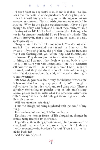 'I don't want an elephant's soul, or any soul at all!' he said.
For a few moments he sat despondently. Suddenly he jumped
to his feet, with his eyes blazing and all the signs of intense
cerebral excitement. 'To hell with you and your souls!' he
shouted. 'Why do you plague me about souls? Haven't I got
enough to worry, and pain, and distract me already, without
thinking of souls?' He looked so hostile that I thought he
was in for another homicidal ﬁt, so I blew my whistle. The
instant, however, that I did so he became calm, and said
apologetically:—
'Forgive me, Doctor; I forgot myself. You do not need
any help. I am so worried in my mind that I am apt to be
irritable. If you only knew the problem I have to face, and
that I am working out, you would pity, and tolerate, and
pardon me. Pray do not put me in a strait-waistcoat. I want
to think, and I cannot think freely when my body is con-
fined. I am sure you will understand!' He had evidently
self-control; so when the attendants came I told them not
to mind, and they withdrew. Renfield watched them go;
when the door was closed he said, with considerable digni-
ty and sweetness:—
'Dr Seward, you have been very considerate towards me.
Believe me that I am very very grateful to you!' I thought it
well to leave him in this mood, and so I came away. There is
certainly something to ponder over in this man's state.
Several points seem to make what the American interviewer
calls 'a story,' if one could only get them in proper order.
Here they are:—
Will not mention 'drinking.'
Fears the thought of being burdened with the 'soul' of any-
thing.
Has no dread of wanting 'life' in the future.
Despises the meaner forms of life altogether, though he
dreads being haunted by their souls.
Logically all these things point one way! he has assurance of
some kind that he will acquire some higher life. He dreads
the consequence—the burden of a soul. Then it is a human
life he looks to!
And the assurance—?
D R A C U L A
293
 