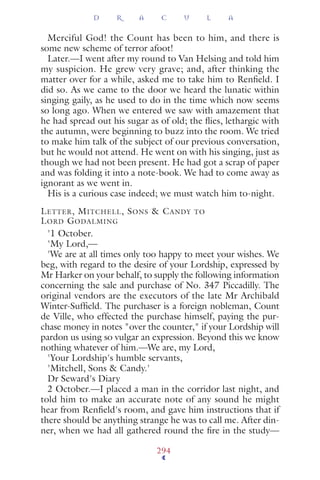 Merciful God! the Count has been to him, and there is
some new scheme of terror afoot!
Later.—I went after my round to Van Helsing and told him
my suspicion. He grew very grave; and, after thinking the
matter over for a while, asked me to take him to Renﬁeld. I
did so. As we came to the door we heard the lunatic within
singing gaily, as he used to do in the time which now seems
so long ago. When we entered we saw with amazement that
he had spread out his sugar as of old; the ﬂies, lethargic with
the autumn, were beginning to buzz into the room. We tried
to make him talk of the subject of our previous conversation,
but he would not attend. He went on with his singing, just as
though we had not been present. He had got a scrap of paper
and was folding it into a note-book. We had to come away as
ignorant as we went in.
His is a curious case indeed; we must watch him to-night.
LETTER, MITCHELL, SONS & CANDY TO
LORD GODALMING
'1 October.
'My Lord,—
'We are at all times only too happy to meet your wishes. We
beg, with regard to the desire of your Lordship, expressed by
Mr Harker on your behalf, to supply the following information
concerning the sale and purchase of No. 347 Piccadilly. The
original vendors are the executors of the late Mr Archibald
Winter-Sufﬁeld. The purchaser is a foreign nobleman, Count
de Ville, who effected the purchase himself, paying the pur-
chase money in notes "over the counter," if your Lordship will
pardon us using so vulgar an expression. Beyond this we know
nothing whatever of him.—We are, my Lord,
'Your Lordship's humble servants,
'Mitchell, Sons & Candy.'
Dr Seward's Diary
2 October.—I placed a man in the corridor last night, and
told him to make an accurate note of any sound he might
hear from Renﬁeld's room, and gave him instructions that if
there should be anything strange he was to call me. After din-
ner, when we had all gathered round the ﬁre in the study—
D R A C U L A
294
 