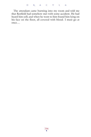 The attendant came bursting into my room and told me
that Renﬁeld had somehow met with some accident. He had
heard him yell; and when he went to him found him lying on
his face on the floor, all covered with blood. I must go at
once....
D R A C U L A
296
 