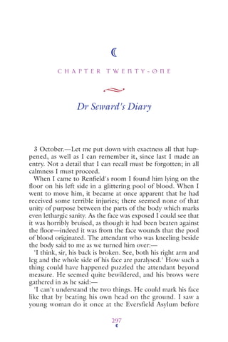 C H A P T E R T W E N T Y - O N E
297
Dr Seward's Diary
3 October.—Let me put down with exactness all that hap-
pened, as well as I can remember it, since last I made an
entry. Not a detail that I can recall must be forgotten; in all
calmness I must proceed.
When I came to Renﬁeld's room I found him lying on the
floor on his left side in a glittering pool of blood. When I
went to move him, it became at once apparent that he had
received some terrible injuries; there seemed none of that
unity of purpose between the parts of the body which marks
even lethargic sanity. As the face was exposed I could see that
it was horribly bruised, as though it had been beaten against
the ﬂoor—indeed it was from the face wounds that the pool
of blood originated. The attendant who was kneeling beside
the body said to me as we turned him over:—
'I think, sir, his back is broken. See, both his right arm and
leg and the whole side of his face are paralysed.' How such a
thing could have happened puzzled the attendant beyond
measure. He seemed quite bewildered, and his brows were
gathered in as he said:—
'I can't understand the two things. He could mark his face
like that by beating his own head on the ground. I saw a
young woman do it once at the Eversfield Asylum before
 