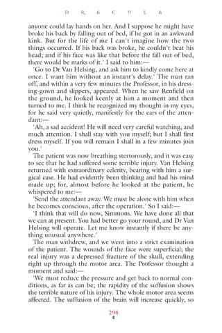 anyone could lay hands on her. And I suppose he might have
broke his back by falling out of bed, if he got in an awkward
kink. But for the life of me I can't imagine how the two
things occurred. If his back was broke, he couldn't beat his
head; and if his face was like that before the fall out of bed,
there would be marks of it.' I said to him:—
'Go to Dr Van Helsing, and ask him to kindly come here at
once. I want him without an instant's delay.' The man ran
off, and within a very few minutes the Professor, in his dress-
ing-gown and slippers, appeared. When he saw Renﬁeld on
the ground, he looked keenly at him a moment and then
turned to me. I think he recognized my thought in my eyes,
for he said very quietly, manifestly for the ears of the atten-
dant:—
'Ah, a sad accident! He will need very careful watching, and
much attention. I shall stay with you myself; but I shall ﬁrst
dress myself. If you will remain I shall in a few minutes join
you.'
The patient was now breathing stertorously, and it was easy
to see that he had suffered some terrible injury. Van Helsing
returned with extraordinary celerity, bearing with him a sur-
gical case. He had evidently been thinking and had his mind
made up; for, almost before he looked at the patient, he
whispered to me:—
'Send the attendant away. We must be alone with him when
he becomes conscious, after the operation.' So I said:—
'I think that will do now, Simmons. We have done all that
we can at present. You had better go your round, and Dr Van
Helsing will operate. Let me know instantly if there be any-
thing unusual anywhere.'
The man withdrew, and we went into a strict examination
of the patient. The wounds of the face were superﬁcial; the
real injury was a depressed fracture of the skull, extending
right up through the motor area. The Professor thought a
moment and said:—
'We must reduce the pressure and get back to normal con-
ditions, as far as can be; the rapidity of the suffusion shows
the terrible nature of his injury. The whole motor area seems
affected. The suffusion of the brain will increase quickly, so
D R A C U L A
298
 