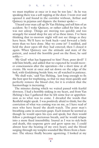 we must trephine at once or it may be too late.' As he was
speaking there was a soft tapping at the door. I went over and
opened it and found in the corridor without, Arthur and
Quincey in pyjamas and slippers: the former spoke:—
'I heard your man call up Dr Van Helsing and tell him of an
accident. So I woke Quincey, or rather called for him as he
was not asleep. Things are moving too quickly and too
strangely for sound sleep for any of us these times. I've been
thinking that to-morrow night will not see things as they
have been. We'll have to look back—and forward a little
more than we have done. May we come in?' I nodded, and
held the door open till they had entered; then I closed it
again. When Quincey saw the attitude and state of the
patient, and noted the horrible pool on the floor, he said
softly:—
'My God! what has happened to him! Poor, poor devil!' I
told him brieﬂy, and added that we expected he would recov-
er consciousness after the operation—for a short time at all
events. He went at once and sat down on the edge of the
bed, with Godalming beside him; we all watched in patience.
'We shall wait,' said Van Helsing, 'just long enough to ﬁx
the best spot for trephining, so that we may most quickly and
perfectly remove the blood clot; for it is evident that the
haemorrhage is increasing.'
The minutes during which we waited passed with fearful
slowness. I had a horrible sinking in my heart, and from Van
Helsing's face I gathered that he felt some fear or apprehen-
sion as to what was to come. I dreaded the words that
Renﬁeld might speak. I was positively afraid to think; but the
conviction of what was coming was on me, as I have read of
men who have heard the death-watch. The poor man's
breathing came in uncertain gasps. Each instant he seemed as
though he would open his eyes and speak; but then would
follow a prolonged stertorous breath, and he would relapse
into a more ﬁxed insensibility. Inured as I was to sick-beds
and death, this suspense grew and grew upon me. I could
almost hear the beating of my own heart; and the blood
surging through my temples sounded like blows from a ham-
mer. The silence finally became agonizing. I looked at my
D R A C U L A
299
 