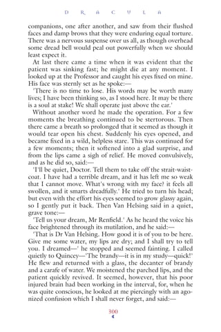 companions, one after another, and saw from their flushed
faces and damp brows that they were enduring equal torture.
There was a nervous suspense over us all, as though overhead
some dread bell would peal out powerfully when we should
least expect it.
At last there came a time when it was evident that the
patient was sinking fast; he might die at any moment. I
looked up at the Professor and caught his eyes ﬁxed on mine.
His face was sternly set as he spoke:—
'There is no time to lose. His words may be worth many
lives; I have been thinking so, as I stood here. It may be there
is a soul at stake! We shall operate just above the ear.'
Without another word he made the operation. For a few
moments the breathing continued to be stertorous. Then
there came a breath so prolonged that it seemed as though it
would tear open his chest. Suddenly his eyes opened, and
became ﬁxed in a wild, helpless stare. This was continued for
a few moments; then it softened into a glad surprise, and
from the lips came a sigh of relief. He moved convulsively,
and as he did so, said:—
'I'll be quiet, Doctor. Tell them to take off the strait-waist-
coat. I have had a terrible dream, and it has left me so weak
that I cannot move. What's wrong with my face? it feels all
swollen, and it smarts dreadfully.' He tried to turn his head;
but even with the effort his eyes seemed to grow glassy again,
so I gently put it back. Then Van Helsing said in a quiet,
grave tone:—
'Tell us your dream, Mr Renﬁeld.' As he heard the voice his
face brightened through its mutilation, and he said:—
'That is Dr Van Helsing. How good it is of you to be here.
Give me some water, my lips are dry; and I shall try to tell
you. I dreamed—' he stopped and seemed fainting. I called
quietly to Quincey—'The brandy—it is in my study—quick!'
He flew and returned with a glass, the decanter of brandy
and a carafe of water. We moistened the parched lips, and the
patient quickly revived. It seemed, however, that his poor
injured brain had been working in the interval, for, when he
was quite conscious, he looked at me piercingly with an ago-
nized confusion which I shall never forget, and said:—
D R A C U L A
300
 