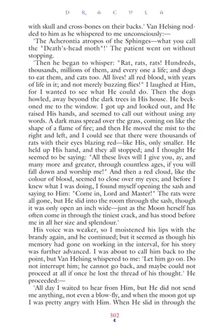 with skull and cross-bones on their backs.' Van Helsing nod-
ded to him as he whispered to me unconsciously:—
'The Acherontia atropos of the Sphinges—what you call
the "Death's-head moth"!' The patient went on without
stopping.
'Then he began to whisper: "Rat, rats, rats! Hundreds,
thousands, millions of them, and every one a life; and dogs
to eat them, and cats too. All lives! all red blood, with years
of life in it; and not merely buzzing ﬂies!" I laughed at Him,
for I wanted to see what He could do. Then the dogs
howled, away beyond the dark trees in His house. He beck-
oned me to the window. I got up and looked out, and He
raised His hands, and seemed to call out without using any
words. A dark mass spread over the grass, coming on like the
shape of a ﬂame of ﬁre; and then He moved the mist to the
right and left, and I could see that there were thousands of
rats with their eyes blazing red—like His, only smaller. He
held up His hand, and they all stopped; and I thought He
seemed to be saying: "All these lives will I give you, ay, and
many more and greater, through countless ages, if you will
fall down and worship me!" And then a red cloud, like the
colour of blood, seemed to close over my eyes; and before I
knew what I was doing, I found myself opening the sash and
saying to Him: "Come in, Lord and Master!" The rats were
all gone, but He slid into the room through the sash, though
it was only open an inch wide—just as the Moon herself has
often come in through the tiniest crack, and has stood before
me in all her size and splendour.'
His voice was weaker, so I moistened his lips with the
brandy again, and he continued; but it seemed as though his
memory had gone on working in the interval, for his story
was further advanced. I was about to call him back to the
point, but Van Helsing whispered to me: 'Let him go on. Do
not interrupt him; he cannot go back, and maybe could not
proceed at all if once he lost the thread of his thought.' He
proceeded:—
'All day I waited to hear from Him, but He did not send
me anything, not even a blow-ﬂy, and when the moon got up
I was pretty angry with Him. When He slid in through the
D R A C U L A
302
 