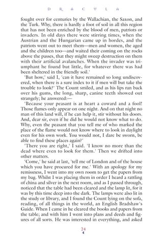 fought over for centuries by the Wallachian, the Saxon, and
the Turk. Why, there is hardly a foot of soil in all this region
that has not been enriched by the blood of men, patriots or
invaders. In old days there were stirring times, when the
Austrian and the Hungarian came up in hordes, and the
patriots went out to meet them—men and women, the aged
and the children too—and waited their coming on the rocks
above the passes, that they might sweep destruction on them
with their artificial avalanches. When the invader was tri-
umphant he found but little, for whatever there was had
been sheltered in the friendly soil.'
'But how,' said I, 'can it have remained so long undiscov-
ered, when there is a sure index to it if men will but take the
trouble to look?' The Count smiled, and as his lips ran back
over his gums, the long, sharp, canine teeth showed out
strangely; he answered:—
'Because your peasant is at heart a coward and a fool!
Those ﬂames only appear on one night. And on that night no
man of this land will, if he can help it, stir without his doors.
And, dear sir, even if he did he would not know what to do.
Why, even the peasant that you tell me of who marked the
place of the ﬂame would not know where to look in daylight
even for his own work. You would not, I dare be sworn, be
able to ﬁnd these places again?'
'There you are right,' I said. 'I know no more than the
dead where even to look for them.' Then we drifted into
other matters.
'Come,' he said at last, 'tell me of London and of the house
which you have procured for me.' With an apology for my
remissness, I went into my own room to get the papers from
my bag. Whilst I was placing them in order I heard a rattling
of china and silver in the next room, and as I passed through,
noticed that the table had been cleared and the lamp lit, for it
was by this time deep into the dark. The lamps were also lit in
the study or library, and I found the Count lying on the sofa,
reading, of all things in the world, an English Bradshaw's
Guide. When I came in he cleared the books and papers from
the table; and with him I went into plans and deeds and ﬁg-
ures of all sorts. He was interested in everything, and asked
D R A C U L A
24
 