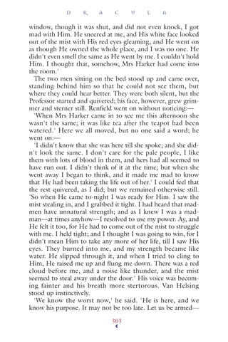 window, though it was shut, and did not even knock, I got
mad with Him. He sneered at me, and His white face looked
out of the mist with His red eyes gleaming, and He went on
as though He owned the whole place, and I was no one. He
didn't even smell the same as He went by me. I couldn't hold
Him. I thought that, somehow, Mrs Harker had come into
the room.'
The two men sitting on the bed stood up and came over,
standing behind him so that he could not see them, but
where they could hear better. They were both silent, but the
Professor started and quivered; his face, however, grew grim-
mer and sterner still. Renﬁeld went on without noticing:—
'When Mrs Harker came in to see me this afternoon she
wasn't the same; it was like tea after the teapot had been
watered.' Here we all moved, but no one said a word; he
went on:—
'I didn't know that she was here till she spoke; and she did-
n't look the same. I don't care for the pale people, I like
them with lots of blood in them, and hers had all seemed to
have run out. I didn't think of it at the time; but when she
went away I began to think, and it made me mad to know
that He had been taking the life out of her.' I could feel that
the rest quivered, as I did; but we remained otherwise still.
'So when He came to-night I was ready for Him. I saw the
mist stealing in, and I grabbed it tight. I had heard that mad-
men have unnatural strength; and as I knew I was a mad-
man—at times anyhow—I resolved to use my power. Ay, and
He felt it too, for He had to come out of the mist to struggle
with me. I held tight; and I thought I was going to win, for I
didn't mean Him to take any more of her life, till I saw His
eyes. They burned into me, and my strength became like
water. He slipped through it, and when I tried to cling to
Him, He raised me up and ﬂung me down. There was a red
cloud before me, and a noise like thunder, and the mist
seemed to steal away under the door.' His voice was becom-
ing fainter and his breath more stertorous. Van Helsing
stood up instinctively.
'We know the worst now,' he said. 'He is here, and we
know his purpose. It may not be too late. Let us be armed—
D R A C U L A
303
 