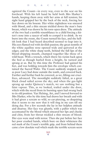 ognized the Count—in every way, even to the scar on his
forehead. With his left hand he held both Mrs Harker's
hands, keeping them away with her arms at full tension; his
right hand gripped her by the back of the neck, forcing her
face down on his bosom. Her white nightdress was smeared
with blood, and a thin stream trickled down the man's bare
breast, which was shown by his torn-open dress. The attitude
of the two had a terrible resemblance to a child forcing a kit-
ten's nose into a saucer of milk to compel it to drink. As we
burst into the room, the Count turned his face, and the hell-
ish look that I had heard described seemed to leap into it.
His eyes ﬂamed red with devilish passion; the great nostrils of
the white aquiline nose opened wide and quivered at the
edges; and the white sharp teeth, behind the full lips of the
blood-dripping mouth, champed together like those of a
wild beast. With a wrench, which threw his victim back upon
the bed as though hurled from a height, he turned and
sprang at us. But by this time the Professor had gained his
feet, and was holding towards him the envelope which con-
tained the Sacred Wafer. The Count suddenly stopped, just
as poor Lucy had done outside the tomb, and cowered back.
Further and further back he cowered, as we, lifting our cruci-
fixes, advanced. The moonlight suddenly failed, as a great
black cloud sailed across the sky; and when the gas-light
sprang up under Quincey's match, we saw nothing but a
faint vapour. This, as we looked, trailed under the door,
which with the recoil from its bursting open had swung back
to its old position. Van Helsing, Art, and I moved forward to
Mrs Harker, who by this time had drawn her breath and with
it had given a scream so wild, so ear-piercing, so despairing
that it seems to me now that it will ring in my ears till my
dying day. For a few seconds she lay in her helpless attitude
and disarray. Her face was ghastly, with a pallor which was
accentuated by the blood which smeared her lips and cheeks
and chin; from her throat trickled a thin stream of blood.
Her eyes were mad with terror. Then she put before her face
her poor crushed hands, which bore on their whiteness the
red mark of the Count's terrible grip, and from behind them
came a low desolate wail which made the terrible scream seem
D R A C U L A
305
 