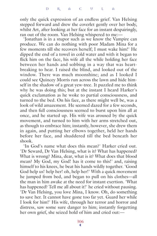 only the quick expression of an endless grief. Van Helsing
stepped forward and drew the coverlet gently over her body,
whilst Art, after looking at her face for an instant despairingly,
ran out of the room. Van Helsing whispered to me:—
'Jonathan is in a stupor such as we know the Vampire can
produce. We can do nothing with poor Madam Mina for a
few moments till she recovers herself; I must wake him!' He
dipped the end of a towel in cold water and with it began to
ﬂick him on the face, his wife all the while holding her face
between her hands and sobbing in a way that was heart-
breaking to hear. I raised the blind, and looked out of the
window. There was much moonshine; and as I looked I
could see Quincey Morris run across the lawn and hide him-
self in the shadow of a great yew-tree. It puzzled me to think
why he was doing this; but at the instant I heard Harker's
quick exclamation as he woke to partial consciousness, and
turned to the bed. On his face, as there might well be, was a
look of wild amazement. He seemed dazed for a few seconds,
and then full consciousness seemed to burst upon him all at
once, and he started up. His wife was aroused by the quick
movement, and turned to him with her arms stretched out,
as though to embrace him; instantly, however, she drew them
in again, and putting her elbows together, held her hands
before her face, and shuddered till the bed beneath her
shook.
'In God's name what does this mean?' Harker cried out.
'Dr Seward, Dr Van Helsing, what is it? What has happened?
What is wrong? Mina, dear, what is it? What does that blood
mean? My God, my God! has it come to this!' and, raising
himself to his knees, he beat his hands wildly together. 'Good
God help us! help her! oh, help her!' With a quick movement
he jumped from bed, and began to pull on his clothes—all
the man in him awake at the need for instant exertion. 'What
has happened? Tell me all about it!' he cried without pausing.
'Dr Van Helsing, you love Mina, I know. Oh, do something
to save her. It cannot have gone too far yet. Guard her while
I look for him!' His wife, through her terror and horror and
distress, saw some sure danger to him; instantly forgetting
her own grief, she seized hold of him and cried out:—
D R A C U L A
306
 