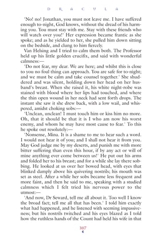 'No! no! Jonathan, you must not leave me. I have suffered
enough to-night, God knows, without the dread of his harm-
ing you. You must stay with me. Stay with these friends who
will watch over you!' Her expression became frantic as she
spoke; and as he yielded to her, she pulled him down sitting
on the bedside, and clung to him ﬁercely.
Van Helsing and I tried to calm them both. The Professor
held up his little golden crucifix, and said with wonderful
calmness:—
'Do not fear, my dear. We are here; and whilst this is close
to you no foul thing can approach. You are safe for to-night;
and we must be calm and take counsel together.' She shud-
dered and was silent, holding down her head on her hus-
band's breast. When she raised it, his white night-robe was
stained with blood where her lips had touched, and where
the thin open wound in her neck had sent forth drops. The
instant she saw it she drew back, with a low wail, and whis-
pered, amidst choking sobs:—
'Unclean, unclean! I must touch him or kiss him no more.
Oh, that it should be that it is I who am now his worst
enemy, and whom he may have most cause to fear.' To this
he spoke out resolutely:—
'Nonsense, Mina. It is a shame to me to hear such a word.
I would not hear it of you; and I shall not hear it from you.
May God judge me by my deserts, and punish me with more
bitter suffering than even this hour, if by any act or will of
mine anything ever come between us!' He put out his arms
and folded her to his breast; and for a while she lay there sob-
bing. He looked at us over her bowed head, with eyes that
blinked damply above his quivering nostrils; his mouth was
set as steel. After a while her sobs became less frequent and
more faint, and then he said to me, speaking with a studied
calmness which I felt tried his nervous power to the
utmost:—
'And now, Dr Seward, tell me all about it. Too well I know
the broad fact; tell me all that has been.' I told him exactly
what had happened, and he listened with seeming impassive-
ness; but his nostrils twitched and his eyes blazed as I told
how the ruthless hands of the Count had held his wife in that
D R A C U L A
307
 
