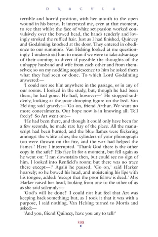 terrible and horrid position, with her mouth to the open
wound in his breast. It interested me, even at that moment,
to see that whilst the face of white set passion worked con-
vulsively over the bowed head, the hands tenderly and lov-
ingly stroked the rufﬂed hair. Just as I had ﬁnished, Quincey
and Godalming knocked at the door. They entered in obedi-
ence to our summons. Van Helsing looked at me question-
ingly. I understood him to mean if we were to take advantage
of their coming to divert if possible the thoughts of the
unhappy husband and wife from each other and from them-
selves; so on my nodding acquiescence to him he asked them
what they had seen or done. To which Lord Godalming
answered:—
'I could not see him anywhere in the passage, or in any of
our rooms. I looked in the study, but, though he had been
there, he had gone. He had, however—' He stopped sud-
denly, looking at the poor drooping ﬁgure on the bed. Van
Helsing said gravely:—'Go on, friend Arthur. We want no
more concealments. Our hope now is in knowing all. Tell
freely!' So Art went on:—
'He had been there, and though it could only have been for
a few seconds, he made rare hay of the place. All the manu-
script had been burned, and the blue ﬂames were ﬂickering
amongst the white ashes; the cylinders of your phonograph
too were thrown on the fire, and the wax had helped the
ﬂames.' Here I interrupted. 'Thank God there is the other
copy in the safe!' His face lit for a moment, but fell again as
he went on: 'I ran downstairs then, but could see no sign of
him. I looked into Renﬁeld's room; but there was no trace
there except—!' Again he paused. 'Go on,' said Harker
hoarsely; so he bowed his head, and moistening his lips with
his tongue, added: 'except that the poor fellow is dead.' Mrs
Harker raised her head, looking from one to the other of us
as she said solemnly:—
'God's will be done!' I could not but feel that Art was
keeping back something; but, as I took it that it was with a
purpose, I said nothing. Van Helsing turned to Morris and
asked:—
'And you, friend Quincey, have you any to tell?'
D R A C U L A
308
 