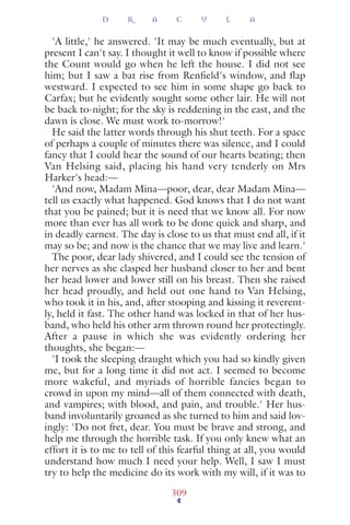 'A little,' he answered. 'It may be much eventually, but at
present I can't say. I thought it well to know if possible where
the Count would go when he left the house. I did not see
him; but I saw a bat rise from Renfield's window, and flap
westward. I expected to see him in some shape go back to
Carfax; but he evidently sought some other lair. He will not
be back to-night; for the sky is reddening in the east, and the
dawn is close. We must work to-morrow!'
He said the latter words through his shut teeth. For a space
of perhaps a couple of minutes there was silence, and I could
fancy that I could hear the sound of our hearts beating; then
Van Helsing said, placing his hand very tenderly on Mrs
Harker's head:—
'And now, Madam Mina—poor, dear, dear Madam Mina—
tell us exactly what happened. God knows that I do not want
that you be pained; but it is need that we know all. For now
more than ever has all work to be done quick and sharp, and
in deadly earnest. The day is close to us that must end all, if it
may so be; and now is the chance that we may live and learn.'
The poor, dear lady shivered, and I could see the tension of
her nerves as she clasped her husband closer to her and bent
her head lower and lower still on his breast. Then she raised
her head proudly, and held out one hand to Van Helsing,
who took it in his, and, after stooping and kissing it reverent-
ly, held it fast. The other hand was locked in that of her hus-
band, who held his other arm thrown round her protectingly.
After a pause in which she was evidently ordering her
thoughts, she began:—
'I took the sleeping draught which you had so kindly given
me, but for a long time it did not act. I seemed to become
more wakeful, and myriads of horrible fancies began to
crowd in upon my mind—all of them connected with death,
and vampires; with blood, and pain, and trouble.' Her hus-
band involuntarily groaned as she turned to him and said lov-
ingly: 'Do not fret, dear. You must be brave and strong, and
help me through the horrible task. If you only knew what an
effort it is to me to tell of this fearful thing at all, you would
understand how much I need your help. Well, I saw I must
try to help the medicine do its work with my will, if it was to
D R A C U L A
309
 