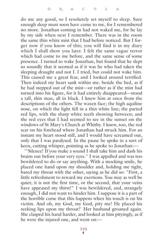 do me any good, so I resolutely set myself to sleep. Sure
enough sleep must soon have come to me, for I remembered
no more. Jonathan coming in had not waked me, for he lay
by my side when next I remember. There was in the room
the same thin white mist that I had before noticed. But I for-
get now if you know of this; you will find it in my diary
which I shall show you later. I felt the same vague terror
which had come to me before, and the same sense of some
presence. I turned to wake Jonathan, but found that he slept
so soundly that it seemed as if it was he who had taken the
sleeping draught and not I. I tried, but could not wake him.
This caused me a great fear, and I looked around terriﬁed.
Then indeed my heart sank within me: beside the bed, as if
he had stepped out of the mist—or rather as if the mist had
turned into his ﬁgure, for it had entirely disappeared—stood
a tall, thin man, all in black. I knew him at once from the
descriptions of the others. The waxen face; the high aquiline
nose, on which the light fell in a thin white line; the parted
red lips, with the sharp white teeth showing between; and
the red eyes that I had seemed to see in the sunset on the
windows of St Mary's Church at Whitby. I knew, too, the red
scar on his forehead where Jonathan had struck him. For an
instant my heart stood still, and I would have screamed out,
only that I was paralysed. In the pause he spoke in a sort of
keen, cutting whisper, pointing as he spoke to Jonathan:—
'"Silence! If you make a sound I shall take him and dash his
brains out before your very eyes." I was appalled and was too
bewildered to do or say anything. With a mocking smile, he
placed one hand upon my shoulder and, holding me tight,
bared my throat with the other, saying as he did so: "First, a
little refreshment to reward my exertions. You may as well be
quiet; it is not the ﬁrst time, or the second, that your veins
have appeased my thirst!" I was bewildered, and, strangely
enough, I did not want to hinder him. I suppose it is a part of
the horrible curse that this happens when his touch is on his
victim. And oh, my God, my God, pity me! He placed his
reeking lips upon my throat!' Her husband groaned again.
She clasped his hand harder, and looked at him pityingly, as if
he were the injured one, and went on:—
D R A C U L A
310
 