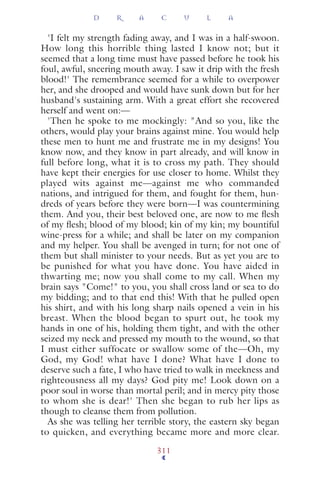'I felt my strength fading away, and I was in a half-swoon.
How long this horrible thing lasted I know not; but it
seemed that a long time must have passed before he took his
foul, awful, sneering mouth away. I saw it drip with the fresh
blood!' The remembrance seemed for a while to overpower
her, and she drooped and would have sunk down but for her
husband's sustaining arm. With a great effort she recovered
herself and went on:—
'Then he spoke to me mockingly: "And so you, like the
others, would play your brains against mine. You would help
these men to hunt me and frustrate me in my designs! You
know now, and they know in part already, and will know in
full before long, what it is to cross my path. They should
have kept their energies for use closer to home. Whilst they
played wits against me—against me who commanded
nations, and intrigued for them, and fought for them, hun-
dreds of years before they were born—I was countermining
them. And you, their best beloved one, are now to me ﬂesh
of my ﬂesh; blood of my blood; kin of my kin; my bountiful
wine-press for a while; and shall be later on my companion
and my helper. You shall be avenged in turn; for not one of
them but shall minister to your needs. But as yet you are to
be punished for what you have done. You have aided in
thwarting me; now you shall come to my call. When my
brain says "Come!" to you, you shall cross land or sea to do
my bidding; and to that end this! With that he pulled open
his shirt, and with his long sharp nails opened a vein in his
breast. When the blood began to spurt out, he took my
hands in one of his, holding them tight, and with the other
seized my neck and pressed my mouth to the wound, so that
I must either suffocate or swallow some of the—Oh, my
God, my God! what have I done? What have I done to
deserve such a fate, I who have tried to walk in meekness and
righteousness all my days? God pity me! Look down on a
poor soul in worse than mortal peril; and in mercy pity those
to whom she is dear!' Then she began to rub her lips as
though to cleanse them from pollution.
As she was telling her terrible story, the eastern sky began
to quicken, and everything became more and more clear.
D R A C U L A
311
 