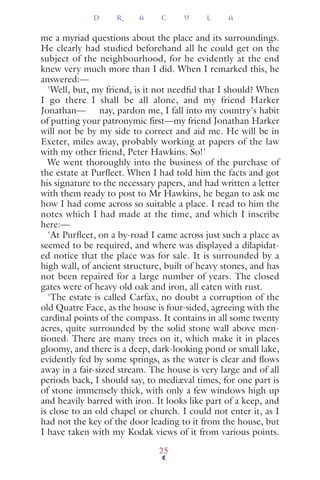 me a myriad questions about the place and its surroundings.
He clearly had studied beforehand all he could get on the
subject of the neighbourhood, for he evidently at the end
knew very much more than I did. When I remarked this, he
answered:—
'Well, but, my friend, is it not needful that I should? When
I go there I shall be all alone, and my friend Harker
Jonathan— nay, pardon me, I fall into my country's habit
of putting your patronymic ﬁrst—my friend Jonathan Harker
will not be by my side to correct and aid me. He will be in
Exeter, miles away, probably working at papers of the law
with my other friend, Peter Hawkins. So!'
We went thoroughly into the business of the purchase of
the estate at Purﬂeet. When I had told him the facts and got
his signature to the necessary papers, and had written a letter
with them ready to post to Mr Hawkins, he began to ask me
how I had come across so suitable a place. I read to him the
notes which I had made at the time, and which I inscribe
here:—
'At Purﬂeet, on a by-road I came across just such a place as
seemed to be required, and where was displayed a dilapidat-
ed notice that the place was for sale. It is surrounded by a
high wall, of ancient structure, built of heavy stones, and has
not been repaired for a large number of years. The closed
gates were of heavy old oak and iron, all eaten with rust.
'The estate is called Carfax, no doubt a corruption of the
old Quatre Face, as the house is four-sided, agreeing with the
cardinal points of the compass. It contains in all some twenty
acres, quite surrounded by the solid stone wall above men-
tioned. There are many trees on it, which make it in places
gloomy, and there is a deep, dark-looking pond or small lake,
evidently fed by some springs, as the water is clear and ﬂows
away in a fair-sized stream. The house is very large and of all
periods back, I should say, to mediæval times, for one part is
of stone immensely thick, with only a few windows high up
and heavily barred with iron. It looks like part of a keep, and
is close to an old chapel or church. I could not enter it, as I
had not the key of the door leading to it from the house, but
I have taken with my Kodak views of it from various points.
D R A C U L A
25
 