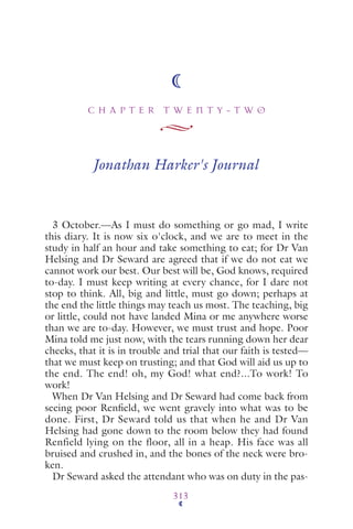 C H A P T E R T W E N T Y - T W O
313
Jonathan Harker's Journal
3 October.—As I must do something or go mad, I write
this diary. It is now six o'clock, and we are to meet in the
study in half an hour and take something to eat; for Dr Van
Helsing and Dr Seward are agreed that if we do not eat we
cannot work our best. Our best will be, God knows, required
to-day. I must keep writing at every chance, for I dare not
stop to think. All, big and little, must go down; perhaps at
the end the little things may teach us most. The teaching, big
or little, could not have landed Mina or me anywhere worse
than we are to-day. However, we must trust and hope. Poor
Mina told me just now, with the tears running down her dear
cheeks, that it is in trouble and trial that our faith is tested—
that we must keep on trusting; and that God will aid us up to
the end. The end! oh, my God! what end?...To work! To
work!
When Dr Van Helsing and Dr Seward had come back from
seeing poor Renﬁeld, we went gravely into what was to be
done. First, Dr Seward told us that when he and Dr Van
Helsing had gone down to the room below they had found
Renfield lying on the floor, all in a heap. His face was all
bruised and crushed in, and the bones of the neck were bro-
ken.
Dr Seward asked the attendant who was on duty in the pas-
 